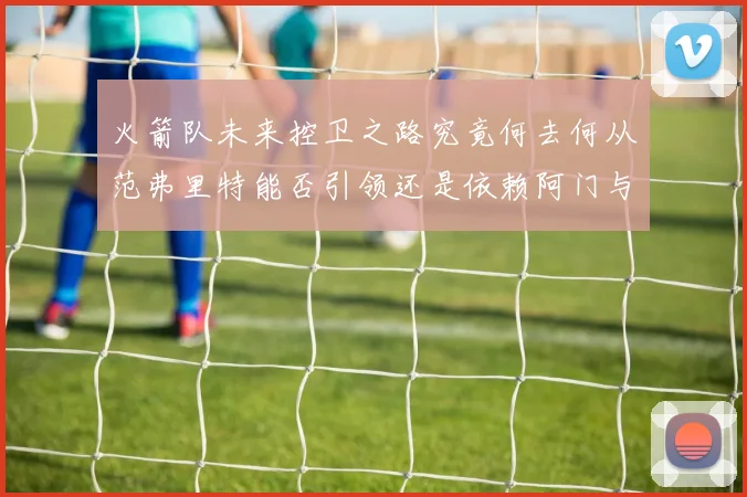 火箭队未来控卫之路究竟何去何从范弗里特能否引领还是依赖阿门与谢泼德