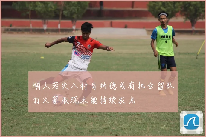 湖人若失八村肯纳德或有机会留队打火箭表现未能持续发光