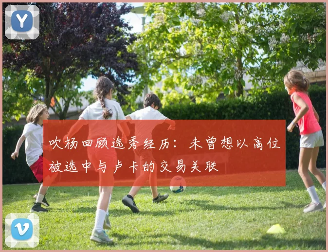 吹杨回顾选秀经历：未曾想以高位被选中与卢卡的交易关联