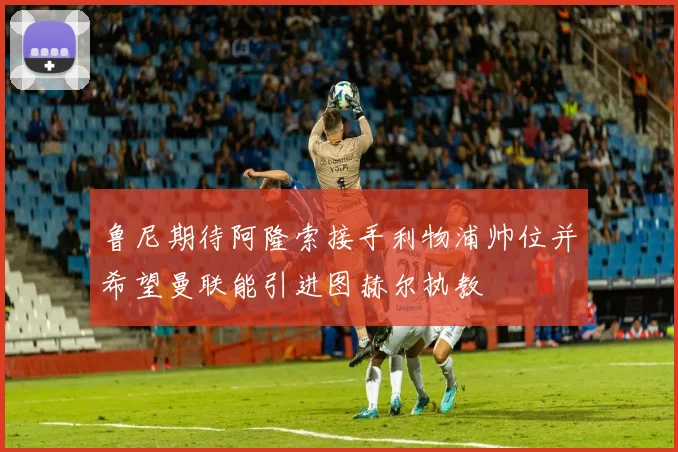 鲁尼期待阿隆索接手利物浦帅位并希望曼联能引进图赫尔执教