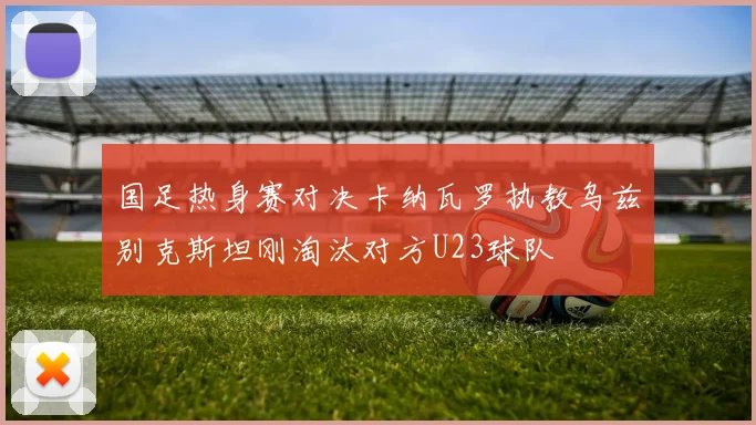 国足热身赛对决卡纳瓦罗执教乌兹别克斯坦刚淘汰对方U23球队