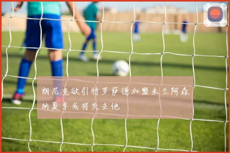 朗尼克欲引特罗萨德加盟米兰阿森纳夏季或将失去他