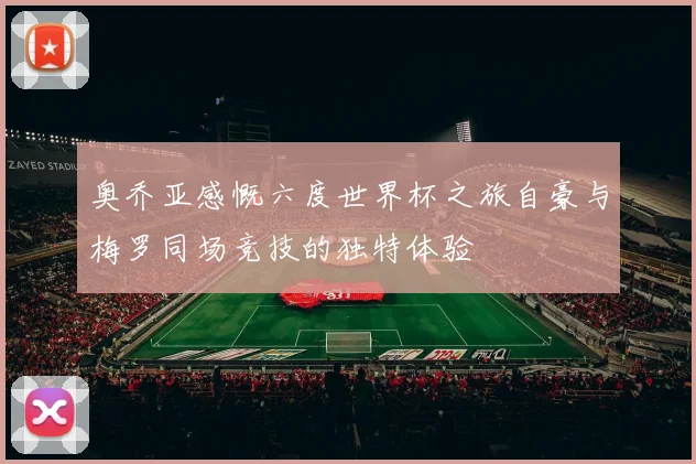 奥乔亚感慨六度世界杯之旅自豪与梅罗同场竞技的独特体验