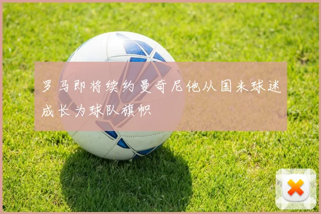 罗马即将续约曼奇尼他从国米球迷成长为球队旗帜