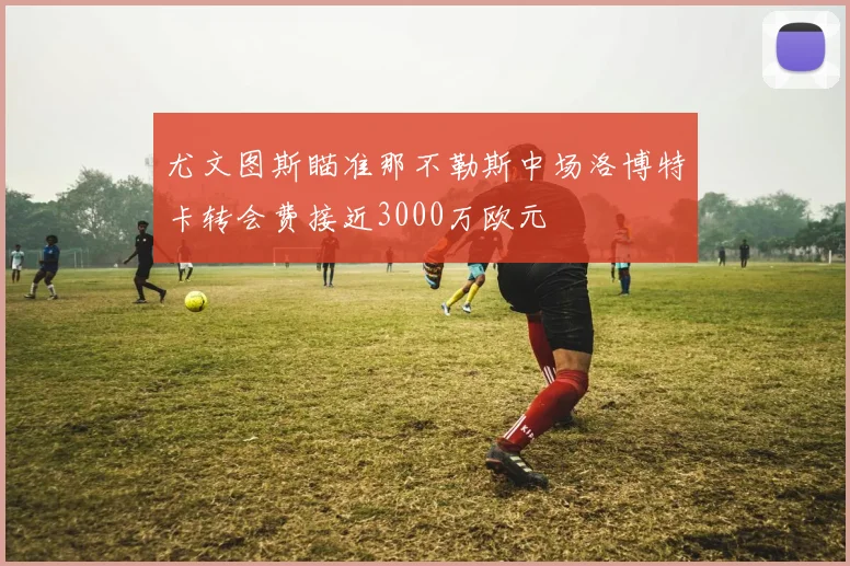 尤文图斯瞄准那不勒斯中场洛博特卡转会费接近3000万欧元