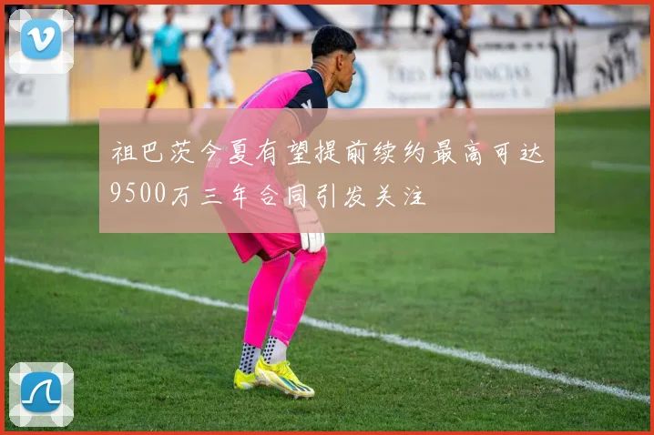 祖巴茨今夏有望提前续约最高可达9500万三年合同引发关注