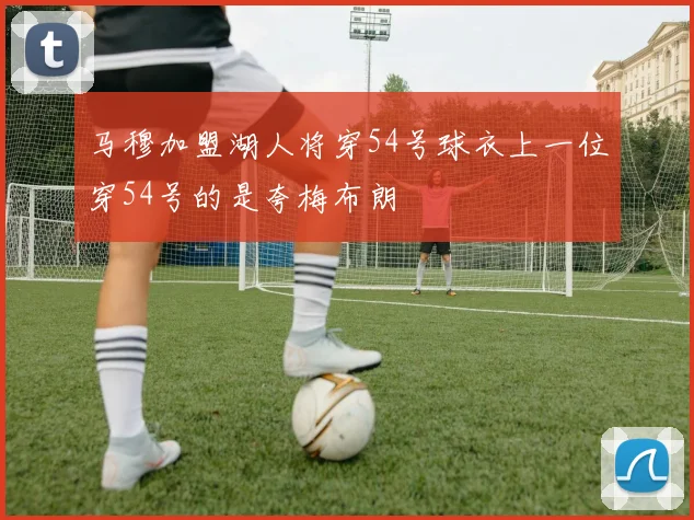 马穆加盟湖人将穿54号球衣上一位穿54号的是夸梅布朗