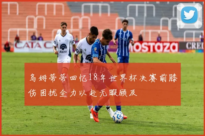 乌姆蒂蒂回忆18年世界杯决赛前膝伤困扰全力以赴无暇顾及