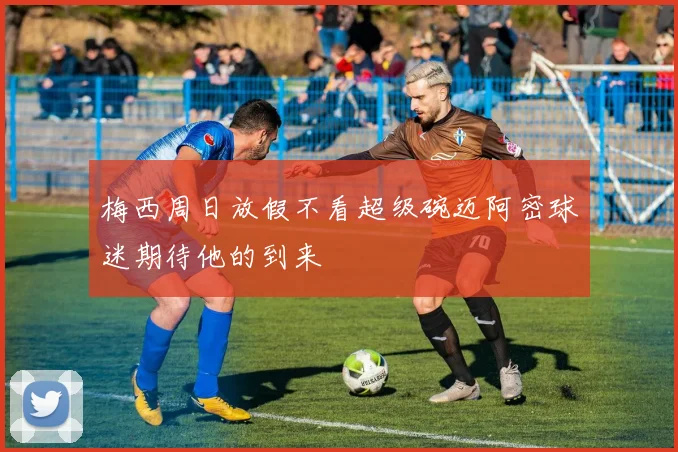 梅西周日放假不看超级碗迈阿密球迷期待他的到来