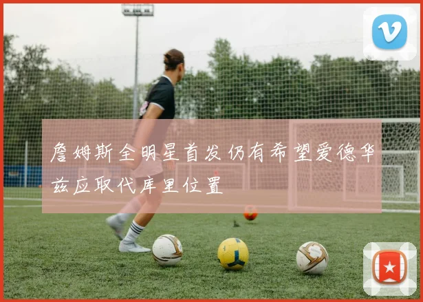詹姆斯全明星首发仍有希望爱德华兹应取代库里位置