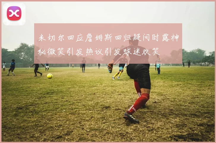 米切尔回应詹姆斯回归疑问时露神秘微笑引发热议引发球迷欢笑