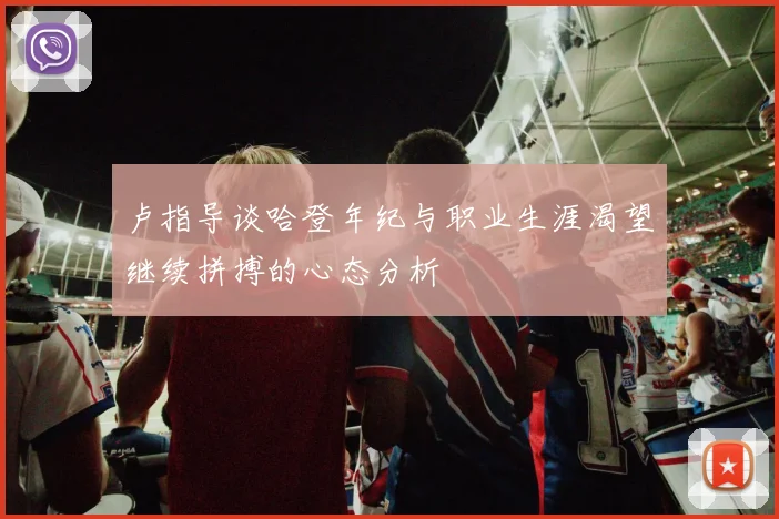 卢指导谈哈登年纪与职业生涯渴望继续拼搏的心态分析