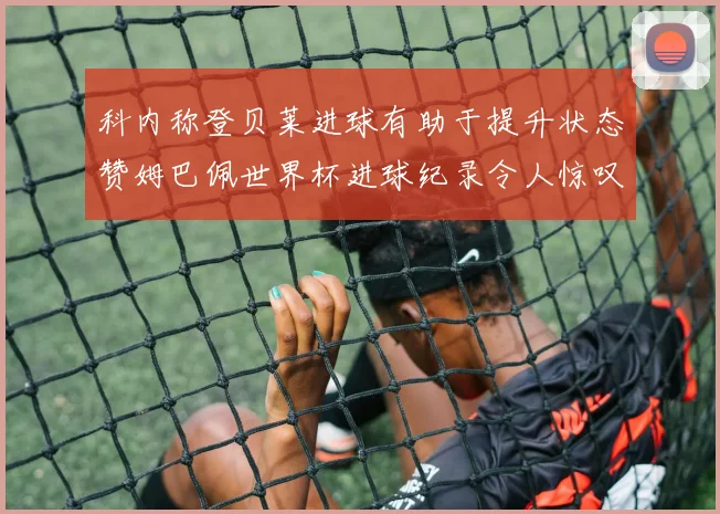 科内称登贝莱进球有助于提升状态赞姆巴佩世界杯进球纪录令人惊叹