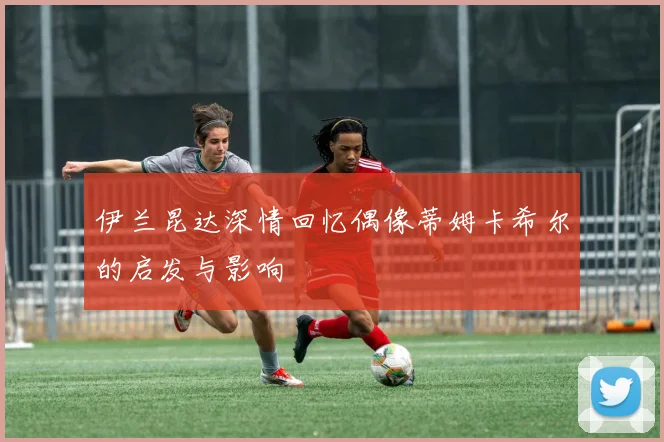 伊兰昆达深情回忆偶像蒂姆卡希尔的启发与影响
