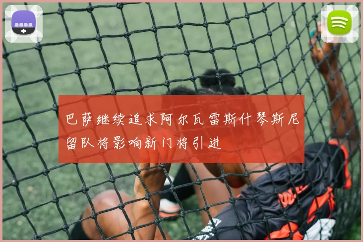 巴萨继续追求阿尔瓦雷斯什琴斯尼留队将影响新门将引进