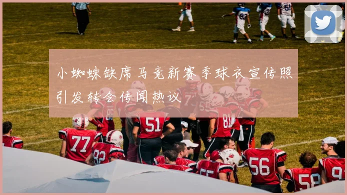 小蜘蛛缺席马竞新赛季球衣宣传照引发转会传闻热议