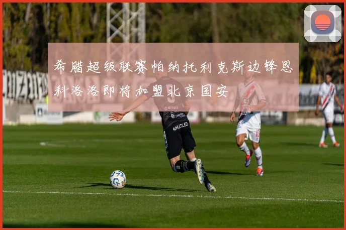希腊超级联赛帕纳托利克斯边锋恩科洛洛即将加盟北京国安