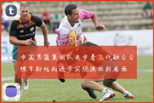 中国男篮集训队老中青三代融合合理年龄结构逐步实现换血新局面