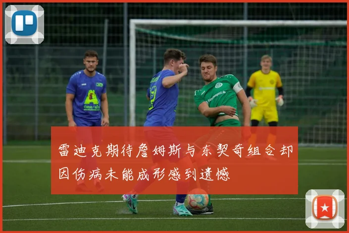雷迪克期待詹姆斯与东契奇组合却因伤病未能成形感到遗憾