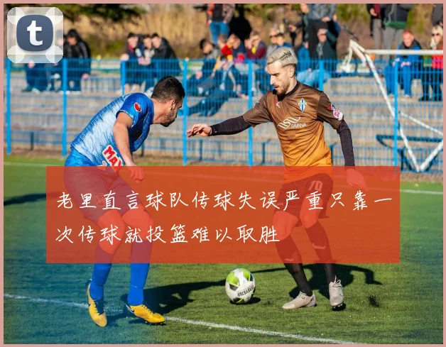 老里直言球队传球失误严重只靠一次传球就投篮难以取胜