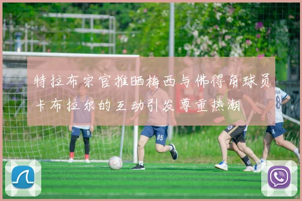 特拉布宗官推晒梅西与佛得角球员卡布拉尔的互动引发尊重热潮
