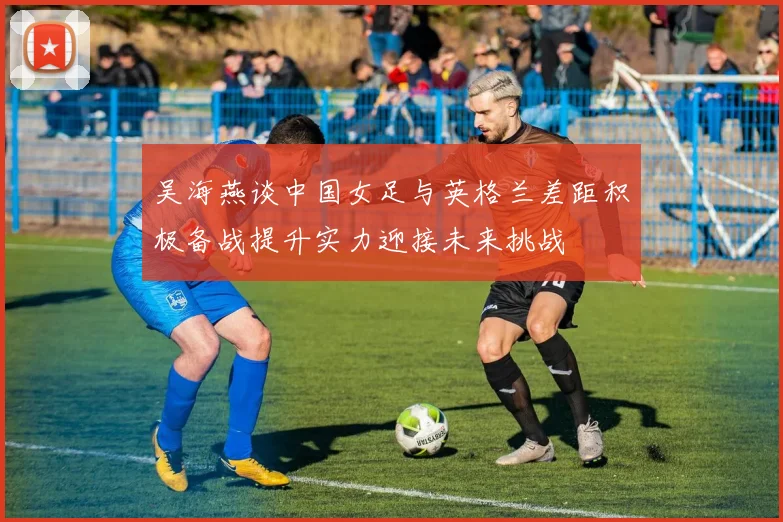吴海燕谈中国女足与英格兰差距积极备战提升实力迎接未来挑战