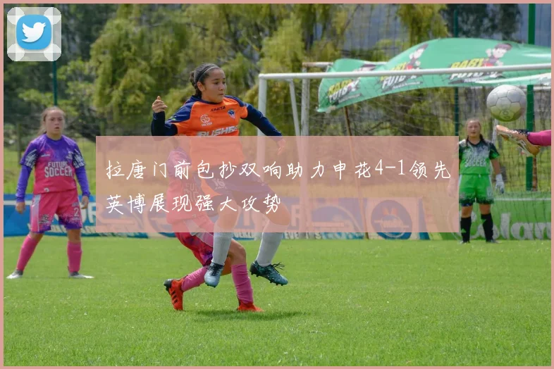拉唐门前包抄双响助力申花4-1领先英博展现强大攻势